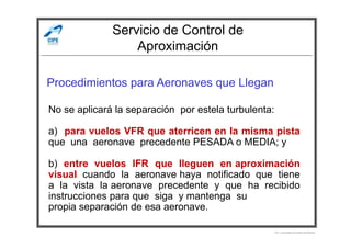 Servicio de Control de
Aproximación
Procedimientos para Aeronaves que Llegan
No se aplicará la separación por estela turbulenta:
Por Licenciado Christian Buchanan
a) para vuelos VFR que aterricen en la misma pista
que una aeronave precedente PESADA o MEDIA; y
b) entre vuelos IFR que lleguen en aproximación
visual cuando la aeronave haya notificado que tiene
a la vista la aeronave precedente y que ha recibido
instrucciones para que siga y mantenga su
propia separación de esa aeronave.
 