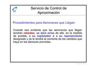 Servicio de Control de
Aproximación
Procedimientos para Aeronaves que Llegan
Cuando sea evidente que las aeronaves que llegan
tendrán retardos, se dará aviso de ello, en la medida
Por Licenciado Christian Buchanan
tendrán retardos, se dará aviso de ello, en la medida
de posible, a su explotador o a su representante
designado y se le tendrá al corriente de los cambios que
haya en las demoras previstas.
 