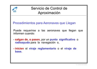 Servicio de Control de
Aproximación
Procedimientos para Aeronaves que Llegan
Puede requerirse a las aeronaves que llegan que
informen cuando:
Por Licenciado Christian Buchanan
informen cuando:
- salgan de, o pasen, por un punto significativo o
- radioayuda para la navegación o,
- inicien el viraje reglamentario o el viraje de
- base.
 