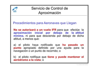Servicio de Control de
Aproximación
Procedimientos para Aeronaves que Llegan
No se autorizará a un vuelo IFR para que efectúe la
aproximación inicial por debajo de la altitud
mínima, ni para que descienda por debajo de dicha
Por Licenciado Christian Buchanan
mínima, ni para que descienda por debajo de dicha
altitud, a menos que:
a) el piloto haya notificado que ha pasado un
punto apropiado definido por una ayuda para la
navegación o un punto de recorrido; o
b) el piloto notifique que tiene y puede mantener el
aeródromo a la vista; o
 