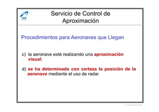 Servicio de Control de
Aproximación
Procedimientos para Aeronaves que Llegan
c) la aeronave esté realizando una aproximación
Por Licenciado Christian Buchanan
c) la aeronave esté realizando una aproximación
visual;
d) se ha determinado con certeza la posición de la
aeronave mediante el uso de radar.
 