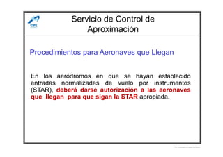 Servicio de Control de
Aproximación
Procedimientos para Aeronaves que Llegan
En los aeródromos en que se hayan establecido
Por Licenciado Christian Buchanan
En los aeródromos en que se hayan establecido
entradas normalizadas de vuelo por instrumentos
(STAR), deberá darse autorización a las aeronaves
que llegan para que sigan la STAR apropiada.
 