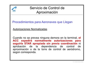 Servicio de Control de
Aproximación
Procedimientos para Aeronaves que Llegan
Autorizaciones Normalizadas
Por Licenciado Christian Buchanan
Cuando no se prevea ninguna demora en la terminal, el
ACC expedirá normalmente autorizaciones para
seguirla STAR apropiada sin previa coordinación ni
aprobación de la dependencia de control de
aproximación o de la torre de control de aeródromo,
según corresponda.
 