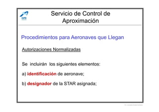 Servicio de Control de
Aproximación
Procedimientos para Aeronaves que Llegan
Autorizaciones Normalizadas
Por Licenciado Christian Buchanan
Se incluirán los siguientes elementos:
a) identificación de aeronave;
b) designador de la STAR asignada;
 