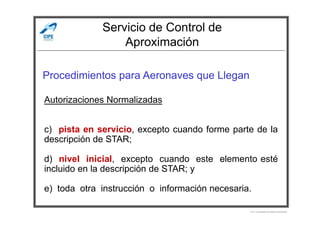 Servicio de Control de
Aproximación
Procedimientos para Aeronaves que Llegan
Autorizaciones Normalizadas
Por Licenciado Christian Buchanan
c) pista en servicio, excepto cuando forme parte de la
descripción de STAR;
d) nivel inicial, excepto cuando este elemento esté
incluido en la descripción de STAR; y
e) toda otra instrucción o información necesaria.
 