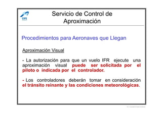 Servicio de Control de
Aproximación
Procedimientos para Aeronaves que Llegan
Aproximación Visual
Por Licenciado Christian Buchanan
- La autorización para que un vuelo IFR ejecute una
aproximación visual puede ser solicitada por el
piloto o indicada por el controlador.
- Los controladores deberán tomar en consideración
el tránsito reinante y las condiciones meteorológicas.
 