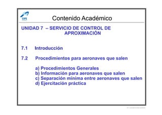 Contenido Académico
UNIDAD 7 – SERVICIO DE CONTROL DE
APROXIMACIÓN
7.1 Introducción
7.2 Procedimientos para aeronaves que salen7.2 Procedimientos para aeronaves que salen
a) Procedimientos Generales
b) Información para aeronaves que salen
c) Separación mínima entre aeronaves que salen
d) Ejercitación práctica
Por Licenciado Christian Buchanan
 