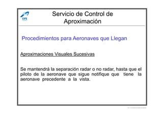 Servicio de Control de
Aproximación
Procedimientos para Aeronaves que Llegan
Aproximaciones Visuales Sucesivas
Por Licenciado Christian Buchanan
Se mantendrá la separación radar o no radar, hasta que el
piloto de la aeronave que sigue notifique que tiene la
aeronave precedente a la vista.
 