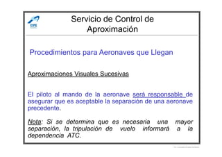 Servicio de Control de
Aproximación
Procedimientos para Aeronaves que Llegan
Aproximaciones Visuales Sucesivas
Por Licenciado Christian Buchanan
El piloto al mando de la aeronave será responsable de
asegurar que es aceptable la separación de una aeronave
precedente.
Nota: Si se determina que es necesaria una mayor
separación, la tripulación de vuelo informará a la
dependencia ATC.
 