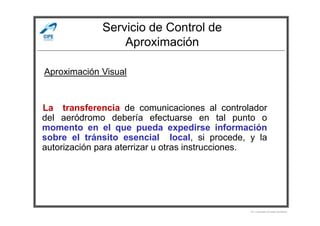 Servicio de Control de
Aproximación
La transferencia de comunicaciones al controlador
del aeródromo debería efectuarse en tal punto o
Aproximación Visual
del aeródromo debería efectuarse en tal punto o
momento en el que pueda expedirse información
sobre el tránsito esencial local, si procede, y la
autorización para aterrizar u otras instrucciones.
Por Licenciado Christian Buchanan
 