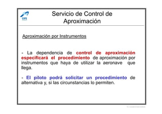 Servicio de Control de
Aproximación
- La dependencia de control de aproximación
especificará el procedimiento de aproximación por
Aproximación por Instrumentos
especificará el procedimiento de aproximación por
instrumentos que haya de utilizar la aeronave que
llega.
- El piloto podrá solicitar un procedimiento de
alternativa y, si las circunstancias lo permiten.
Por Licenciado Christian Buchanan
 