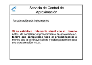 Servicio de Control de
Aproximación
Si se establece referencia visual con el terreno
Aproximación por Instrumentos
Si se establece referencia visual con el terreno
antes de completar el procedimiento de aproximación,
tendrá que completarse todo el procedimiento; a
menos que la aeronave solicite y obtenga permiso para
una aproximación visual.
Por Licenciado Christian Buchanan
 