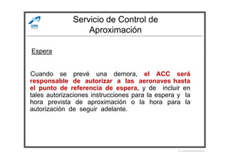Servicio de Control de
Aproximación
Cuando se prevé una demora, el ACC será
responsable de autorizar a las aeronaves hasta
Espera
responsable de autorizar a las aeronaves hasta
el punto de referencia de espera, y de incluir en
tales autorizaciones instrucciones para la espera y la
hora prevista de aproximación o la hora para la
autorización de seguir adelante.
Por Licenciado Christian Buchanan
 