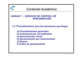 Contenido Académico
UNIDAD 7 – SERVICIO DE CONTROL DE
APROXIMACIÓN
7.3 Procedimientos para las aeronaves que llegan
a) Procedimientos generales
b) Autorizaciones normalizadas
c) Aproximación visual
d) Aproximación por instrumentos
e) Espera
f) Orden de aproximación
Por Licenciado Christian Buchanan
 
