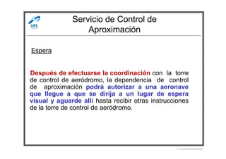 Servicio de Control de
Aproximación
Después de efectuarse la coordinación con la torre
de control de aeródromo, la dependencia de control
Espera
de control de aeródromo, la dependencia de control
de aproximación podrá autorizar a una aeronave
que llegue a que se dirija a un lugar de espera
visual y aguarde allí hasta recibir otras instrucciones
de la torre de control de aeródromo.
Por Licenciado Christian Buchanan
 
