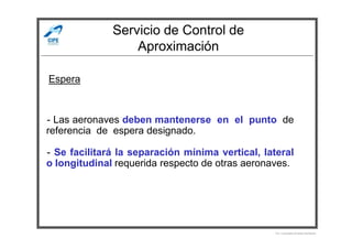 Servicio de Control de
Aproximación
- Las aeronaves deben mantenerse en el punto de
Espera
- Las aeronaves deben mantenerse en el punto de
referencia de espera designado.
- Se facilitará la separación mínima vertical, lateral
o longitudinal requerida respecto de otras aeronaves.
Por Licenciado Christian Buchanan
 