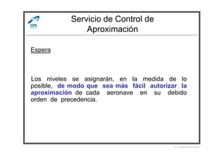 Servicio de Control de
Aproximación
Los niveles se asignarán, en la medida de lo
Espera
Los niveles se asignarán, en la medida de lo
posible, de modo que sea más fácil autorizar la
aproximación de cada aeronave en su debido
orden de precedencia.
Por Licenciado Christian Buchanan
 