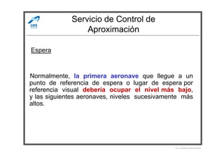 Servicio de Control de
Aproximación
Normalmente, la primera aeronave que llegue a un
Espera
Normalmente, la primera aeronave que llegue a un
punto de referencia de espera o lugar de espera por
referencia visual debería ocupar el nivel más bajo,
y las siguientes aeronaves, niveles sucesivamente más
altos.
Por Licenciado Christian Buchanan
 