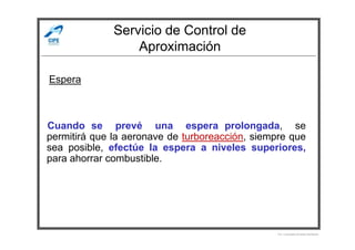 Servicio de Control de
Aproximación
Cuando se prevé una espera prolongada, se
Espera
Cuando se prevé una espera prolongada, se
permitirá que la aeronave de turboreacción, siempre que
sea posible, efectúe la espera a niveles superiores,
para ahorrar combustible.
Por Licenciado Christian Buchanan
 
