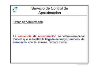Servicio de Control de
Aproximación
Orden de Aproximación
La secuencia de aproximación se determinará de tal
manera que se facilite la llegada del mayor número de
aeronaves con la mínima demora media.
Por Licenciado Christian Buchanan
 