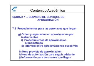 Contenido Académico
UNIDAD 7 – SERVICIO DE CONTROL DE
APROXIMACIÓN
7.3 Procedimientos para las aeronaves que llegan
g) Orden y separación en aproximación porg) Orden y separación en aproximación por
instrumentos
i) Procedimientos de aproximación
cronometrada
ii) Intervalo entre aproximaciones sucesivas
h) Hora prevista de aproximación
i) Hora de autorización para seguir adelante
j) Información para aeronaves que llegan
Por Licenciado Christian Buchanan
 