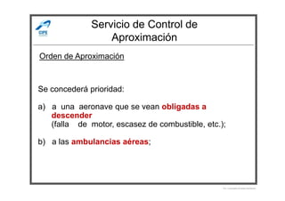 Servicio de Control de
Aproximación
Se concederá prioridad:
Orden de Aproximación
a) a una aeronave que se vean obligadas a
descender
(falla de motor, escasez de combustible, etc.);
b) a las ambulancias aéreas;
Por Licenciado Christian Buchanan
 