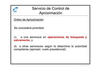Servicio de Control de
Aproximación
Se concederá prioridad:
Orden de Aproximación
c) a una aeronave en operaciones de búsqueda y
salvamento; y
d) a otras aeronaves según lo determine la autoridad
competente (ejemplo: vuelo presidencial)
Por Licenciado Christian Buchanan
 