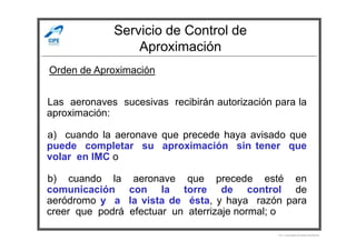Servicio de Control de
Aproximación
Las aeronaves sucesivas recibirán autorización para la
aproximación:
Orden de Aproximación
a) cuando la aeronave que precede haya avisado que
puede completar su aproximación sin tener que
volar en IMC o
b) cuando la aeronave que precede esté en
comunicación con la torre de control de
aeródromo y a la vista de ésta, y haya razón para
creer que podrá efectuar un aterrizaje normal; o
Por Licenciado Christian Buchanan
 