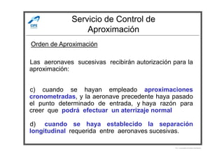 Servicio de Control de
Aproximación
Las aeronaves sucesivas recibirán autorización para la
aproximación:
Orden de Aproximación
c) cuando se hayan empleado aproximaciones
cronometradas, y la aeronave precedente haya pasado
el punto determinado de entrada, y haya razón para
creer que podrá efectuar un aterrizaje normal
d) cuando se haya establecido la separación
longitudinal requerida entre aeronaves sucesivas.
Por Licenciado Christian Buchanan
 