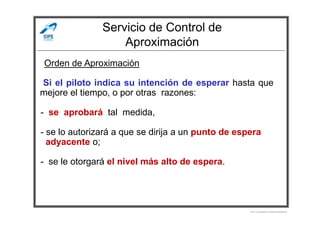 Servicio de Control de
Aproximación
-Si el piloto indica su intención de esperar hasta que
mejore el tiempo, o por otras razones:
- se aprobará tal medida,
Orden de Aproximación
- se aprobará tal medida,
- se lo autorizará a que se dirija a un punto de espera
adyacente o;
- se le otorgará el nivel más alto de espera.
Por Licenciado Christian Buchanan
 