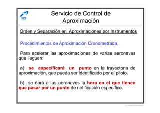 Servicio de Control de
Aproximación
-Procedimientos de Aproximación Cronometrada.
-Para acelerar las aproximaciones de varias aeronaves
que lleguen:
Orden y Separación en Aproximaciones por Instrumentos
que lleguen:
-
-a) se especificará un punto en la trayectoria de
aproximación, que pueda ser identificado por el piloto.
-b) se dará a las aeronaves la hora en el que tienen
que pasar por un punto de notificación específico.
Por Licenciado Christian Buchanan
 