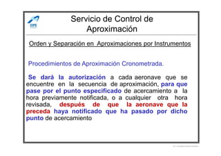 Servicio de Control de
Aproximación
-Procedimientos de Aproximación Cronometrada.
-Se dará la autorización a cada aeronave que se
Orden y Separación en Aproximaciones por Instrumentos
-Se dará la autorización a cada aeronave que se
encuentre en la secuencia de aproximación, para que
pase por el punto especificado de acercamiento a la
hora previamente notificada, o a cualquier otra hora
revisada, después de que la aeronave que la
preceda haya notificado que ha pasado por dicho
punto de acercamiento
Por Licenciado Christian Buchanan
 