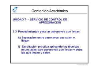 Contenido Académico
UNIDAD 7 – SERVICIO DE CONTROL DE
APROXIMACIÓN
7.3 Procedimientos para las aeronaves que llegan
k) Separación entre aeronaves que salen y
llegan
l) Ejercitación práctica aplicando las técnicas
enunciadas para aeronaves que llegan y entre
las que llegan y salen
Por Licenciado Christian Buchanan
 