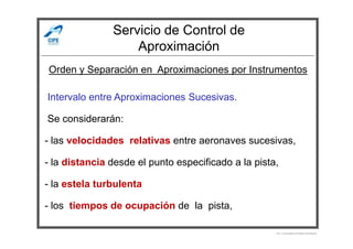 Servicio de Control de
Aproximación
-Intervalo entre Aproximaciones Sucesivas.
-Se considerarán:
Orden y Separación en Aproximaciones por Instrumentos
- las velocidades relativas entre aeronaves sucesivas,
- la distancia desde el punto especificado a la pista,
- la estela turbulenta
-
- los tiempos de ocupación de la pista,
Por Licenciado Christian Buchanan
 