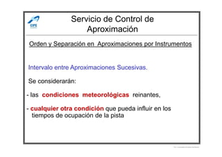 Servicio de Control de
Aproximación
-Intervalo entre Aproximaciones Sucesivas.
-Se considerarán:
Orden y Separación en Aproximaciones por Instrumentos
-Se considerarán:
- las condiciones meteorológicas reinantes,
- cualquier otra condición que pueda influir en los
- tiempos de ocupación de la pista
Por Licenciado Christian Buchanan
 