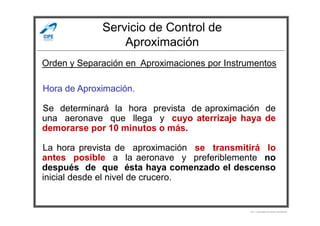 Servicio de Control de
Aproximación
Hora de Aproximación.
Se determinará la hora prevista de aproximación de
una aeronave que llega y cuyo aterrizaje haya de
Orden y Separación en Aproximaciones por Instrumentos
Se determinará la hora prevista de aproximación de
una aeronave que llega y cuyo aterrizaje haya de
demorarse por 10 minutos o más.
La hora prevista de aproximación se transmitirá lo
antes posible a la aeronave y preferiblemente no
después de que ésta haya comenzado el descenso
inicial desde el nivel de crucero.
Por Licenciado Christian Buchanan
 