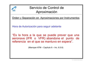 Servicio de Control de
Aproximación
Hora de Autorización para seguir adelante
Orden y Separación en Aproximaciones por Instrumentos
“Es la hora a la que se puede prever que una
aeronave (IFR o VFR) abandone el punto de
referencia en el que se mantuvo en espera”.
(Manoper ATM – Capítulo 6 – Inc. 6.5.8)
Por Licenciado Christian Buchanan
 