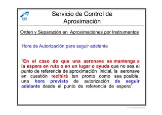 Servicio de Control de
Aproximación
Hora de Autorización para seguir adelante
Orden y Separación en Aproximaciones por Instrumentos
“En el caso de que una aeronave se mantenga a
la espera en ruta o en un lugar o ayuda que no sea el
punto de referencia de aproximación inicial, la aeronave
en cuestión recibirá tan pronto como sea posible,
una hora prevista de autorización de seguir
adelante desde el punto de referencia de espera”.
Por Licenciado Christian Buchanan
 