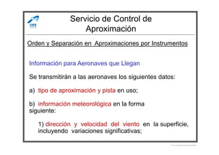 Servicio de Control de
Aproximación
Información para Aeronaves que Llegan
Se transmitirán a las aeronaves los siguientes datos:
Orden y Separación en Aproximaciones por Instrumentos
Se transmitirán a las aeronaves los siguientes datos:
a) tipo de aproximación y pista en uso;
b) información meteorológica en la forma
siguiente:
1) dirección y velocidad del viento en la superficie,
incluyendo variaciones significativas;
Por Licenciado Christian Buchanan
 