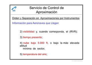 Servicio de Control de
Aproximación
Información para Aeronaves que Llegan
2) visibilidad y, cuando corresponda, el (RVR);
Orden y Separación en Aproximaciones por Instrumentos
2) visibilidad y, cuando corresponda, el (RVR);
3) tiempo presente;
4) nube bajo 5.000 ft, o bajo la más elevada
altitud
mínima de sector,
5) temperatura del aire;
Por Licenciado Christian Buchanan
 