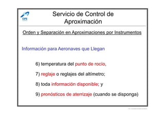 Servicio de Control de
Aproximación
Información para Aeronaves que Llegan
Orden y Separación en Aproximaciones por Instrumentos
6) temperatura del punto de rocío,
7) reglaje o reglajes del altímetro;
8) toda información disponible; y
9) pronósticos de aterrizaje (cuando se disponga)
Por Licenciado Christian Buchanan
 