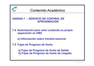 Contenido Académico
UNIDAD 7 – SERVICIO DE CONTROL DE
APROXIMACIÓN
7.4 Autorización para volar cuidando su propia
separación en VMCseparación en VMC
a) Información sobre tránsito esencial
7.5 Fajas de Progreso de Vuelo
a) Fajas de Progreso de Vuelo de Salida
b) Fajas de Progreso de Vuelo de Llegada
Por Licenciado Christian Buchanan
 