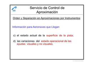 Servicio de Control de
Aproximación
Información para Aeronaves que Llegan
Orden y Separación en Aproximaciones por Instrumentos
c) el estado actual de la superficie de la pista;
d) las variaciones del estado operacional de las
ayudas visuales y no visuales.
Por Licenciado Christian Buchanan
 