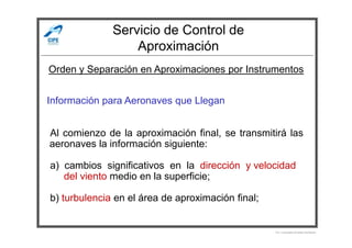 Servicio de Control de
Aproximación
Información para Aeronaves que Llegan
Orden y Separación en Aproximaciones por Instrumentos
Al comienzo de la aproximación final, se transmitirá las
aeronaves la información siguiente:
a) cambios significativos en la dirección y velocidad
del viento medio en la superficie;
b) turbulencia en el área de aproximación final;
Por Licenciado Christian Buchanan
 
