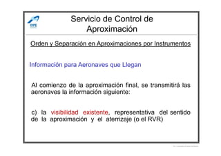 Servicio de Control de
Aproximación
Información para Aeronaves que Llegan
Orden y Separación en Aproximaciones por Instrumentos
Al comienzo de la aproximación final, se transmitirá las
aeronaves la información siguiente:
c) la visibilidad existente, representativa del sentido
de la aproximación y el aterrizaje (o el RVR)
Por Licenciado Christian Buchanan
 