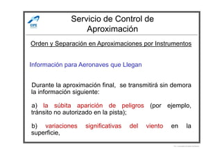 Servicio de Control de
Aproximación
Información para Aeronaves que Llegan
Orden y Separación en Aproximaciones por Instrumentos
Durante la aproximación final, se transmitirá sin demora
la información siguiente:
a) la súbita aparición de peligros (por ejemplo,
tránsito no autorizado en la pista);
b) variaciones significativas del viento en la
superficie,
Por Licenciado Christian Buchanan
 