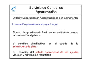 Servicio de Control de
Aproximación
Información para Aeronaves que Llegan
Durante la aproximación final, se transmitirá sin demora
Orden y Separación en Aproximaciones por Instrumentos
Durante la aproximación final, se transmitirá sin demora
la información siguiente:
c) cambios significativos en el estado de la
superficie de la pista;
d) cambios del estado operacional de las ayudas
visuales y no visuales requeridas;
Por Licenciado Christian Buchanan
 