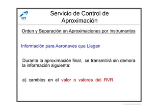 Servicio de Control de
Aproximación
Información para Aeronaves que Llegan
Orden y Separación en Aproximaciones por Instrumentos
Durante la aproximación final, se transmitirá sin demora
la información siguiente:
e) cambios en el valor o valores del RVR
Por Licenciado Christian Buchanan
 