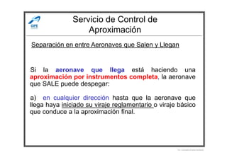 Servicio de Control de
Aproximación
Si la aeronave que llega está haciendo una
aproximación por instrumentos completa, la aeronave
Separación en entre Aeronaves que Salen y Llegan
aproximación por instrumentos completa, la aeronave
que SALE puede despegar:
a) en cualquier dirección hasta que la aeronave que
llega haya iniciado su viraje reglamentario o viraje básico
que conduce a la aproximación final.
Por Licenciado Christian Buchanan
 