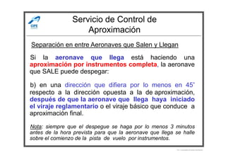 Servicio de Control de
Aproximación
Si la aeronave que llega está haciendo una
aproximación por instrumentos completa, la aeronave
que SALE puede despegar:
Separación en entre Aeronaves que Salen y Llegan
b) en una dirección que difiera por lo menos en 45°
respecto a la dirección opuesta a la de aproximación,
después de que la aeronave que llega haya iniciado
el viraje reglamentario o el viraje básico que conduce a
aproximación final.
Nota: siempre que el despegue se haga por lo menos 3 minutos
antes de la hora prevista para que la aeronave que llega se halle
sobre el comienzo de la pista de vuelo por instrumentos.
Por Licenciado Christian Buchanan
 